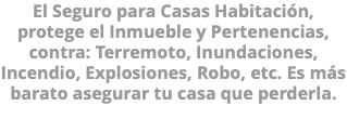 El Seguro para Casas Habitación, protege el Inmueble y Pertenencias, contra: Terremoto, Inundaciones, Incendio, Explosiones, Robo, etc. Es más barato asegurar tu casa que perderla.