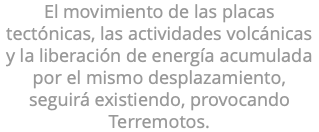 El movimiento de las placas tectónicas, las actividades volcánicas y la liberación de energía acumulada por el mismo desplazamiento, seguirá existiendo, provocando Terremotos.