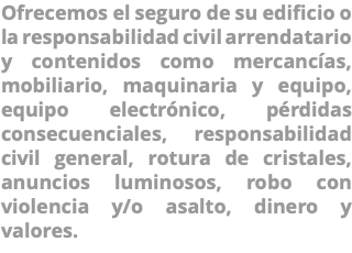Ofrecemos el seguro de su edificio o la responsabilidad civil arrendatario y contenidos como mercancías, mobiliario, maquinaria y equipo, equipo electrónico, pérdidas consecuenciales, responsabilidad civil general, rotura de cristales, anuncios luminosos, robo con violencia y/o asalto, dinero y valores.