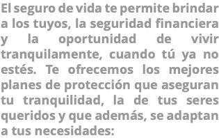 El seguro de vida te permite brindar a los tuyos, la seguridad financiera y la oportunidad de vivir tranquilamente, cuando tú ya no estés. Te ofrecemos los mejores planes de protección que aseguran tu tranquilidad, la de tus seres queridos y que además, se adaptan a tus necesidades: