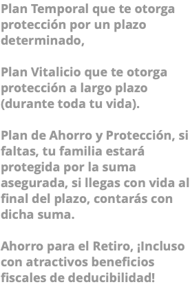 Plan Temporal que te otorga protección por un plazo determinado, Plan Vitalicio que te otorga protección a largo plazo (durante toda tu vida). Plan de Ahorro y Protección, si faltas, tu familia estará protegida por la suma asegurada, si llegas con vida al final del plazo, contarás con dicha suma. Ahorro para el Retiro, ¡Incluso con atractivos beneficios fiscales de deducibilidad! 