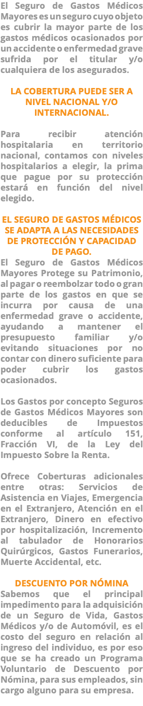 El Seguro de Gastos Médicos Mayores es un seguro cuyo objeto es cubrir la mayor parte de los gastos médicos ocasionados por un accidente o enfermedad grave sufrida por el titular y/o cualquiera de los asegurados. LA COBERTURA PUEDE SER A NIVEL NACIONAL Y/O INTERNACIONAL. Para recibir atención hospitalaria en territorio nacional, contamos con niveles hospitalarios a elegir, la prima que pague por su protección estará en función del nivel elegido. EL SEGURO DE GASTOS MÉDICOS SE ADAPTA A LAS NECESIDADES DE PROTECCIÓN Y CAPACIDAD DE PAGO. El Seguro de Gastos Médicos Mayores Protege su Patrimonio, al pagar o reembolzar todo o gran parte de los gastos en que se incurra por causa de una enfermedad grave o accidente, ayudando a mantener el presupuesto familiar y/o evitando situaciones por no contar con dinero suficiente para poder cubrir los gastos ocasionados. Los Gastos por concepto Seguros de Gastos Médicos Mayores son deducibles de Impuestos conforme al artículo 151, Fracción VI, de la Ley del Impuesto Sobre la Renta. Ofrece Coberturas adicionales entre otras: Servicios de Asistencia en Viajes, Emergencia en el Extranjero, Atención en el Extranjero, Dinero en efectivo por hospitalización, Incremento al tabulador de Honorarios Quirúrgicos, Gastos Funerarios, Muerte Accidental, etc. DESCUENTO POR NÓMINA Sabemos que el principal impedimento para la adquisición de un Seguro de Vida, Gastos Médicos y/o de Automóvil, es el costo del seguro en relación al ingreso del individuo, es por eso que se ha creado un Programa Voluntario de Descuento por Nómina, para sus empleados, sin cargo alguno para su empresa. 