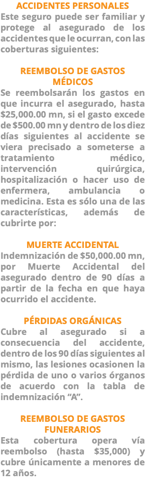 ACCIDENTES PERSONALES Este seguro puede ser familiar y protege al asegurado de los accidentes que le ocurran, con las coberturas siguientes: REEMBOLSO DE GASTOS MÉDICOS Se reembolsarán los gastos en que incurra el asegurado, hasta $25,000.00 mn, si el gasto excede de $500.00 mn y dentro de los diez días siguientes al accidente se viera precisado a someterse a tratamiento médico, intervención quirúrgica, hospitalización o hacer uso de enfermera, ambulancia o medicina. Esta es sólo una de las características, además de cubrirte por: MUERTE ACCIDENTAL Indemnización de $50,000.00 mn, por Muerte Accidental del asegurado dentro de 90 días a partir de la fecha en que haya ocurrido el accidente. PÉRDIDAS ORGÁNICAS Cubre al asegurado si a consecuencia del accidente, dentro de los 90 días siguientes al mismo, las lesiones ocasionen la pérdida de uno o varios órganos de acuerdo con la tabla de indemnización “A”. REEMBOLSO DE GASTOS FUNERARIOS Esta cobertura opera vía reembolso (hasta $35,000) y cubre únicamente a menores de 12 años. 