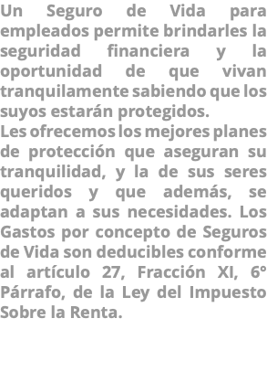 Un Seguro de Vida para empleados permite brindarles la seguridad financiera y la oportunidad de que vivan tranquilamente sabiendo que los suyos estarán protegidos. Les ofrecemos los mejores planes de protección que aseguran su tranquilidad, y la de sus seres queridos y que además, se adaptan a sus necesidades. Los Gastos por concepto de Seguros de Vida son deducibles conforme al artículo 27, Fracción XI, 6° Párrafo, de la Ley del Impuesto Sobre la Renta. 