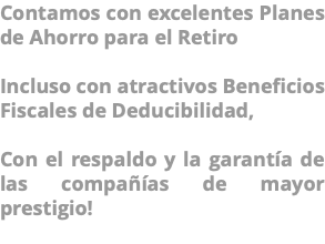 Contamos con excelentes Planes de Ahorro para el Retiro Incluso con atractivos Beneficios Fiscales de Deducibilidad, Con el respaldo y la garantía de las compañías de mayor prestigio! 