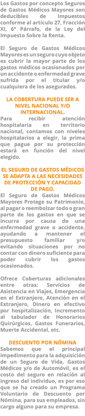 Los Gastos por concepto Seguros de Gastos Médicos Mayores son deducibles de Impuestos conforme al artículo 27, Fracción XI, 6° Párrafo, de la Ley del Impuesto Sobre la Renta. El Seguro de Gastos Médicos Mayores es un seguro cuyo objeto es cubrir la mayor parte de los gastos médicos ocasionados por un accidente o enfermedad grave sufrida por el titular y/o cualquiera de los asegurados. LA COBERTURA PUEDE SER A NIVEL NACIONAL Y/O INTERNACIONAL. Para recibir atención hospitalaria en territorio nacional, contamos con niveles hospitalarios a elegir, la prima que pague por su protección estará en función del nivel elegido. EL SEGURO DE GASTOS MÉDICOS SE ADAPTA A LAS NECESIDADES DE PROTECCIÓN Y CAPACIDAD DE PAGO. El Seguro de Gastos Médicos Mayores Protege su Patrimonio, al pagar o reembolzar todo o gran parte de los gastos en que se incurra por causa de una enfermedad grave o accidente, ayudando a mantener el presupuesto familiar y/o evitando situaciones por no contar con dinero suficiente para poder cubrir los gastos ocasionados. Ofrece Coberturas adicionales entre otras: Servicios de Asistencia en Viajes, Emergencia en el Extranjero, Atención en el Extranjero, Dinero en efectivo por hospitalización, Incremento al tabulador de Honorarios Quirúrgicos, Gastos Funerarios, Muerte Accidental, etc. DESCUENTO POR NÓMINA Sabemos que el principal impedimento para la adquisición de un Seguro de Vida, Gastos Médicos y/o de Automóvil, es el costo del seguro en relación al ingreso del individuo, es por eso que se ha creado un Programa Voluntario de Descuento por Nómina, para sus empleados, sin cargo alguno para su empresa. 