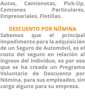 Autos, Camionetas, Pick-Up, Camiones Particulares, Empresariales, Flotillas. DESCUENTO POR NÓMINA Sabemos que el principal impedimento para la adquisición de un Seguro de Automóvil, es el costo del seguro en relación al ingreso del individuo, es por eso que se ha creado un Programa Voluntario de Descuento por Nómina, para sus empleados, sin cargo alguno para su empresa. 