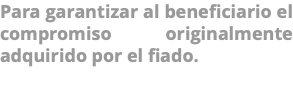 Para garantizar al beneficiario el compromiso originalmente adquirido por el fiado. 