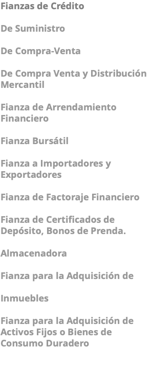 Fianzas de Crédito De Suministro De Compra-Venta De Compra Venta y Distribución Mercantil Fianza de Arrendamiento Financiero Fianza Bursátil Fianza a Importadores y Exportadores Fianza de Factoraje Financiero Fianza de Certificados de Depósito, Bonos de Prenda. Almacenadora Fianza para la Adquisición de Inmuebles Fianza para la Adquisición de Activos Fijos o Bienes de Consumo Duradero 